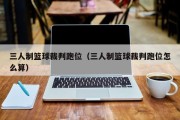 三人制篮球裁判跑位（三人制篮球裁判跑位怎么算）