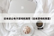 日本进口电子游戏机推荐（日本游戏机销量）