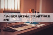 六岁小孩能玩电子游戏么（6岁小孩可以玩游戏吗）