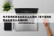 电子游戏机营业执照怎么办理的（电子游戏机营业执照怎么办理的呢）