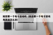 她想要一个电子游戏吗（我想要一个电子游戏用英语怎么说）