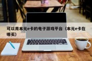可以用本元e卡的电子游戏平台（本元e卡在哪买）