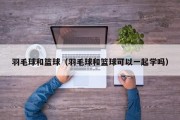 羽毛球和篮球（羽毛球和篮球可以一起学吗）